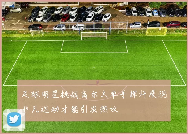 足球明星挑战高尔夫单手挥杆展现非凡运动才能引发热议