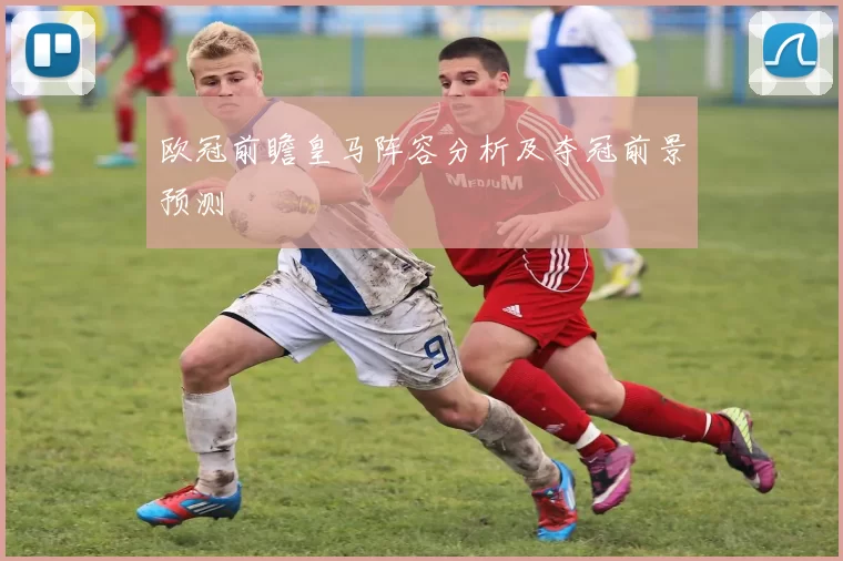 欧冠前瞻皇马阵容分析及夺冠前景预测