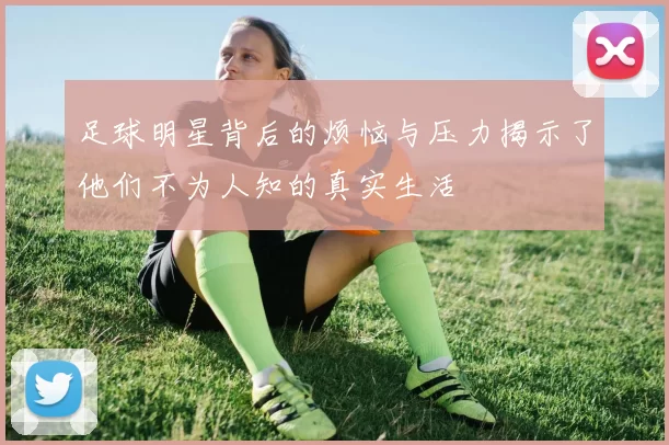 足球明星背后的烦恼与压力揭示了他们不为人知的真实生活