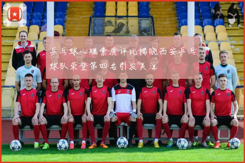 乒乓球心理素质评比揭晓西安乒乓球队荣登第四名引发关注