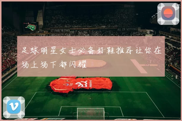 足球明星女士必备好鞋推荐让你在场上场下都闪耀