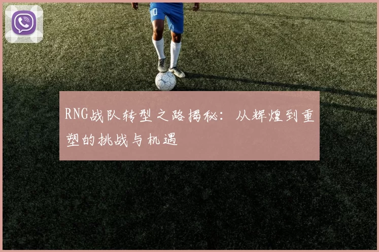 RNG战队转型之路揭秘：从辉煌到重塑的挑战与机遇