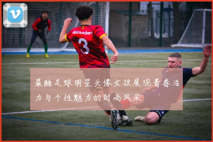 最酷足球明星头像女孩展现青春活力与个性魅力的时尚风采