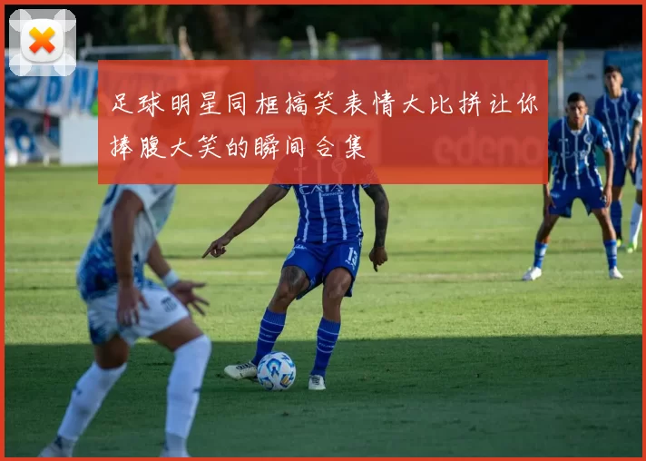 足球明星同框搞笑表情大比拼让你捧腹大笑的瞬间合集