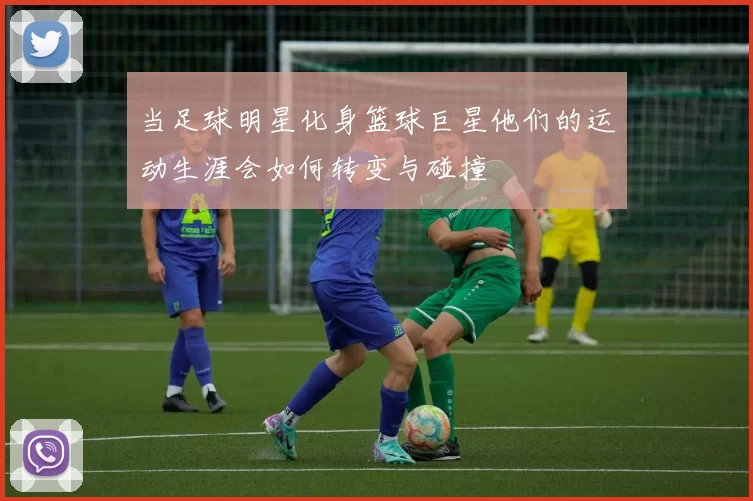 当足球明星化身篮球巨星他们的运动生涯会如何转变与碰撞