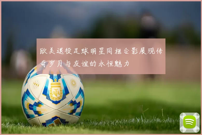欧美退役足球明星同框合影展现传奇岁月与友谊的永恒魅力