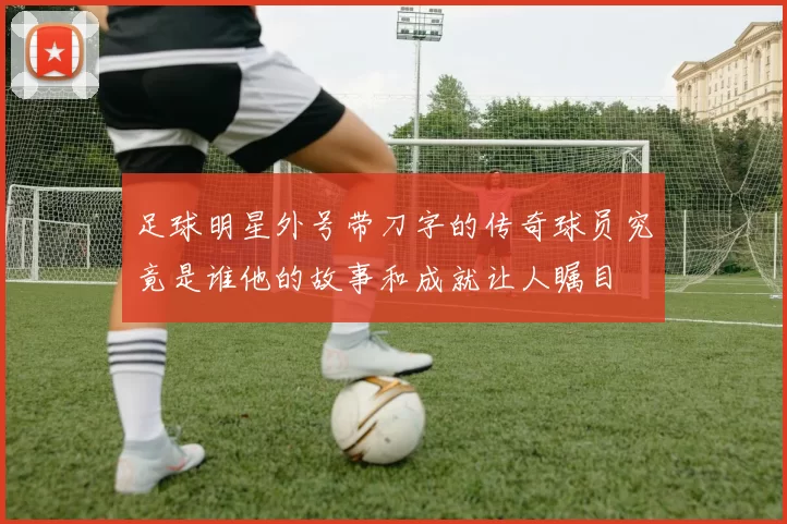 足球明星外号带刀字的传奇球员究竟是谁他的故事和成就让人瞩目