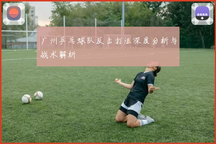 广州乒乓球队反击打法深度分析与战术解析