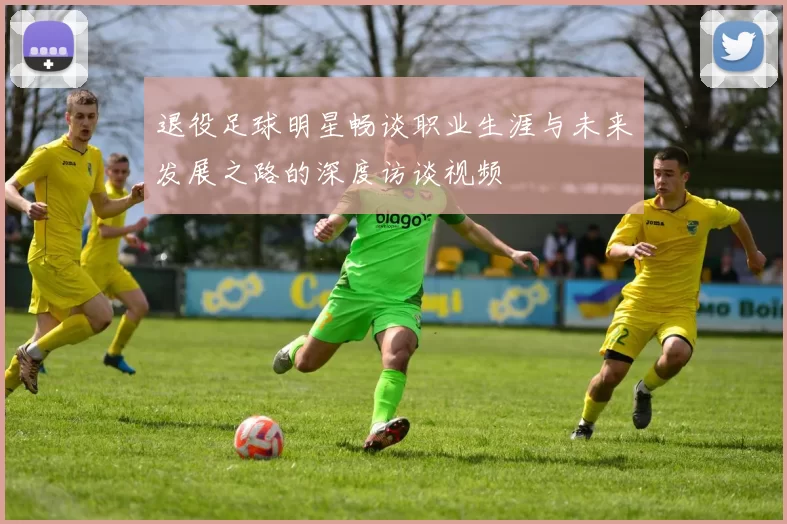 退役足球明星畅谈职业生涯与未来发展之路的深度访谈视频