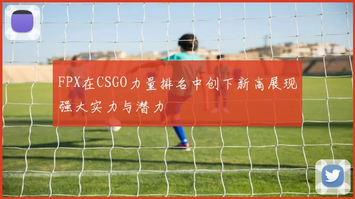 FPX在CSGO力量排名中创下新高展现强大实力与潜力