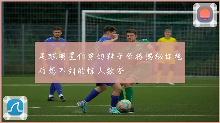足球明星们穿的鞋子价格揭秘你绝对想不到的惊人数字