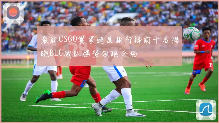 最新CSGO赛事速度排行榜前十名揭晓BLG战队强势领跑全场