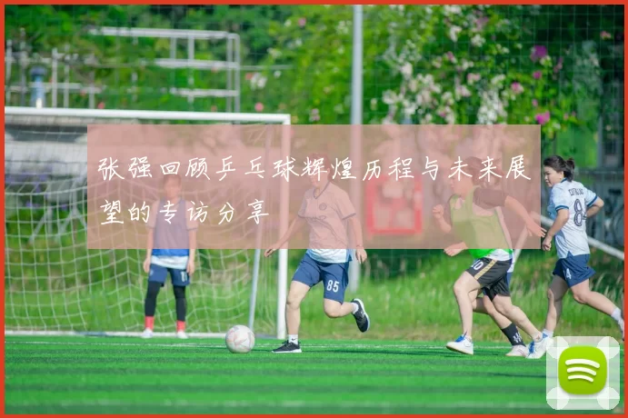 张强回顾乒乓球辉煌历程与未来展望的专访分享
