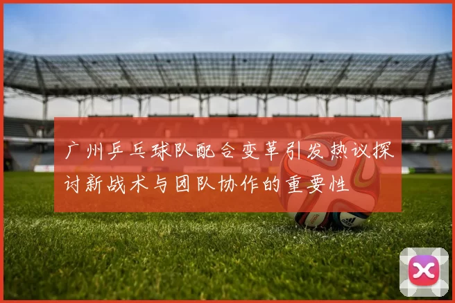 广州乒乓球队配合变革引发热议探讨新战术与团队协作的重要性