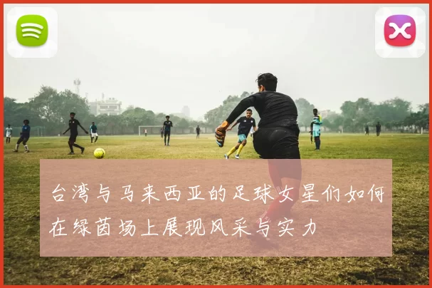 台湾与马来西亚的足球女星们如何在绿茵场上展现风采与实力