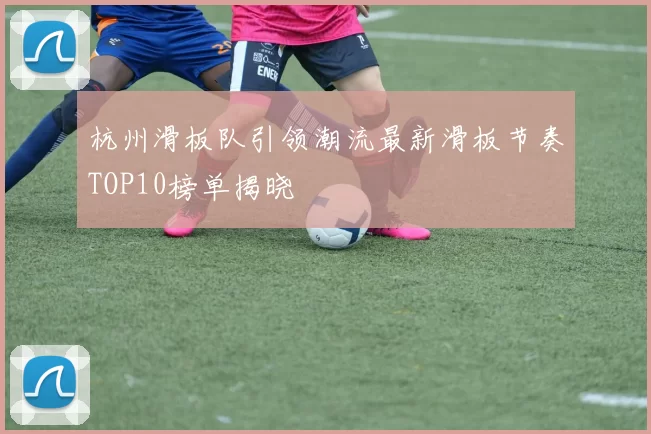 杭州滑板队引领潮流最新滑板节奏TOP10榜单揭晓