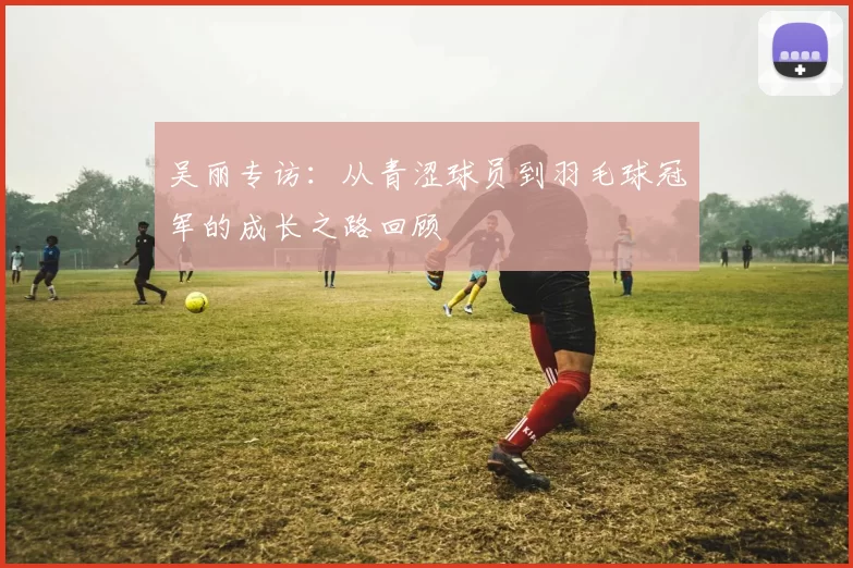 吴丽专访：从青涩球员到羽毛球冠军的成长之路回顾