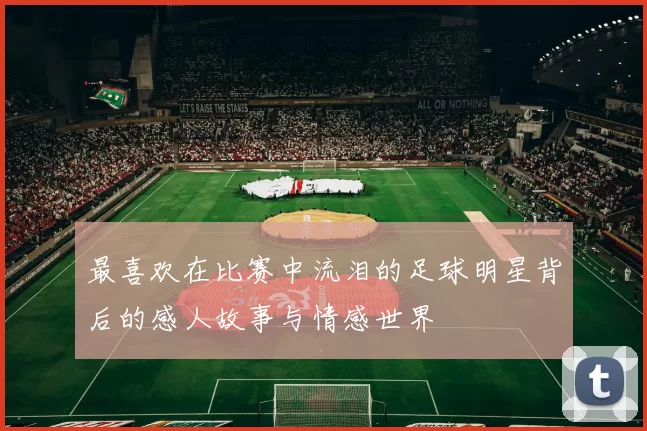最喜欢在比赛中流泪的足球明星背后的感人故事与情感世界