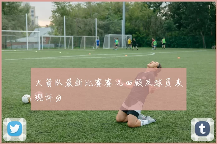 火箭队最新比赛赛况回顾及球员表现评分
