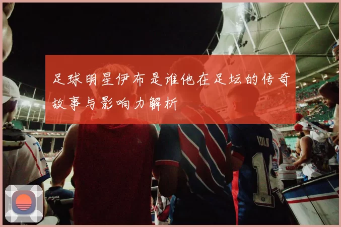 足球明星伊布是谁他在足坛的传奇故事与影响力解析