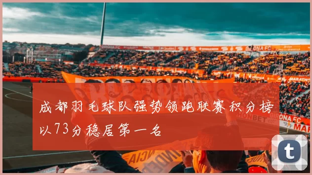 成都羽毛球队强势领跑联赛积分榜以73分稳居第一名
