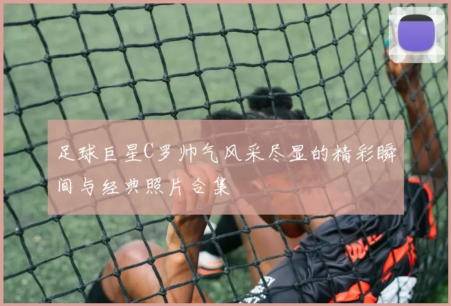 足球巨星C罗帅气风采尽显的精彩瞬间与经典照片合集