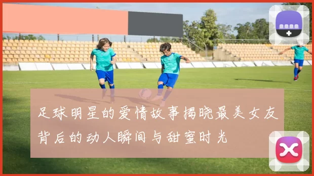 足球明星的爱情故事揭晓最美女友背后的动人瞬间与甜蜜时光