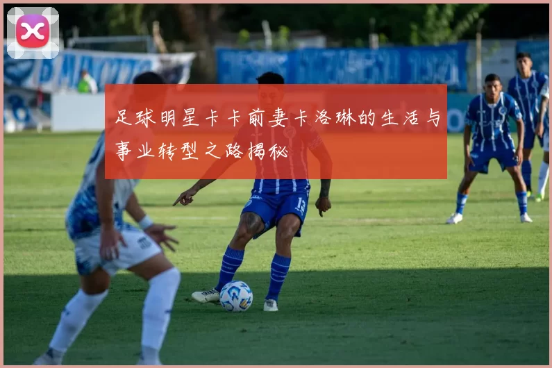 足球明星卡卡前妻卡洛琳的生活与事业转型之路揭秘