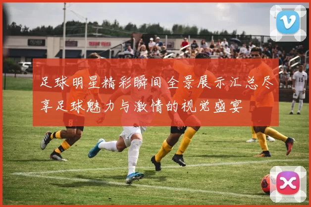 足球明星精彩瞬间全景展示汇总尽享足球魅力与激情的视觉盛宴