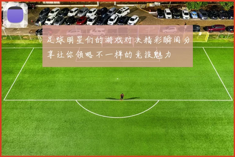 足球明星们的游戏对决精彩瞬间分享让你领略不一样的竞技魅力