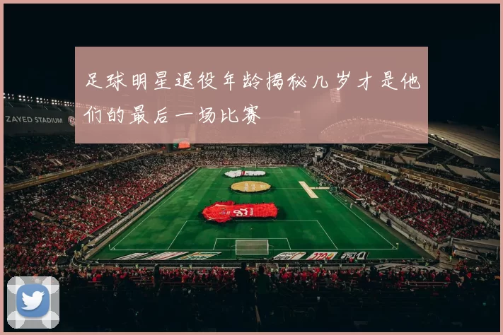 足球明星退役年龄揭秘几岁才是他们的最后一场比赛