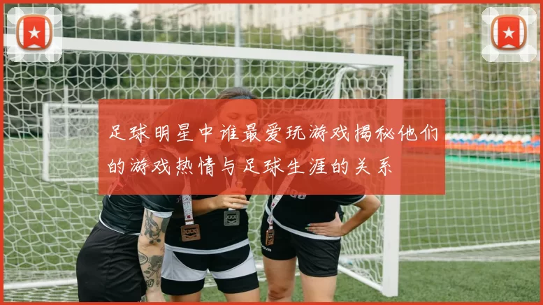 足球明星中谁最爱玩游戏揭秘他们的游戏热情与足球生涯的关系