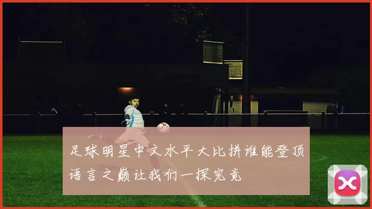 足球明星中文水平大比拼谁能登顶语言之巅让我们一探究竟