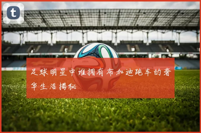 足球明星中谁拥有布加迪跑车的奢华生活揭秘