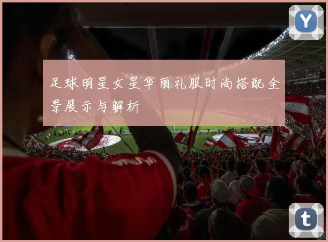 足球明星女星华丽礼服时尚搭配全景展示与解析