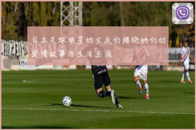日本足球明星的女友们揭晓她们的爱情故事与生活点滴