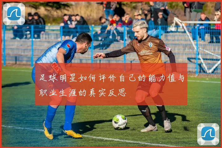 足球明星如何评价自己的能力值与职业生涯的真实反思