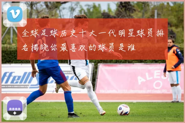 全球足球历史十大一代明星球员排名揭晓你最喜欢的球员是谁