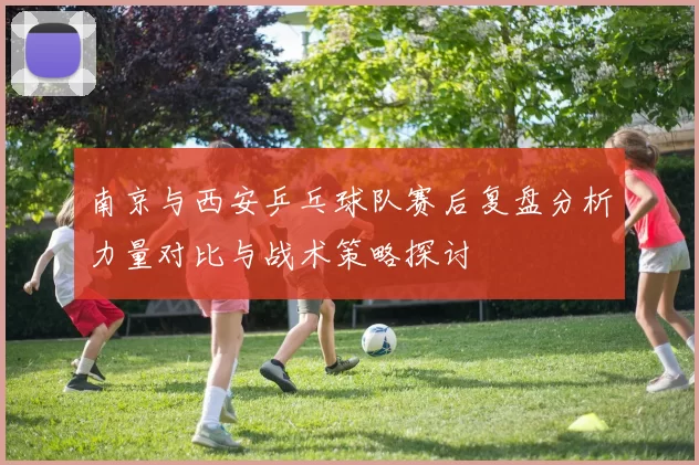 南京与西安乒乓球队赛后复盘分析力量对比与战术策略探讨