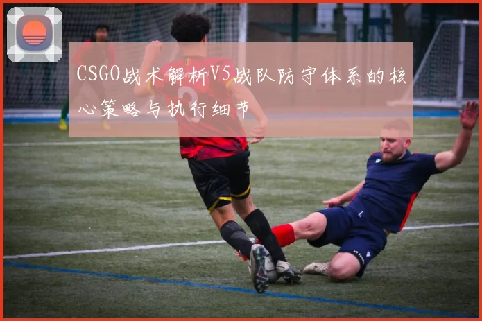 CSGO战术解析V5战队防守体系的核心策略与执行细节