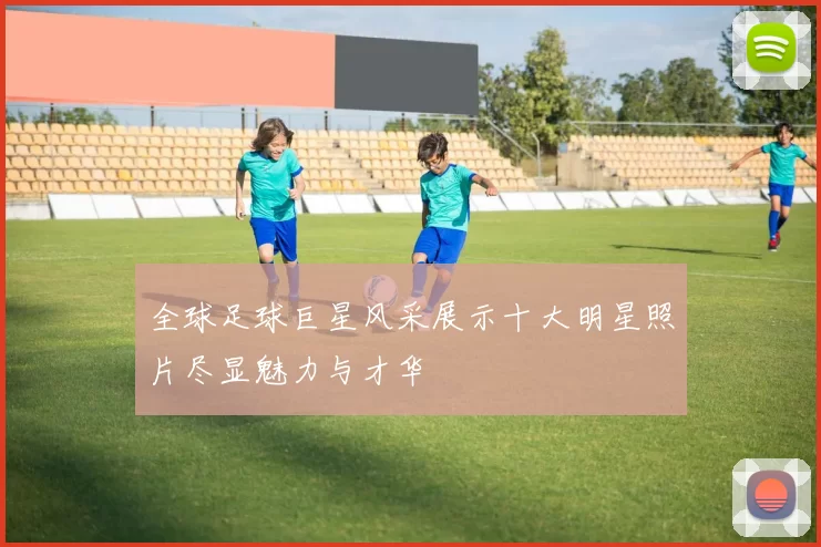 全球足球巨星风采展示十大明星照片尽显魅力与才华