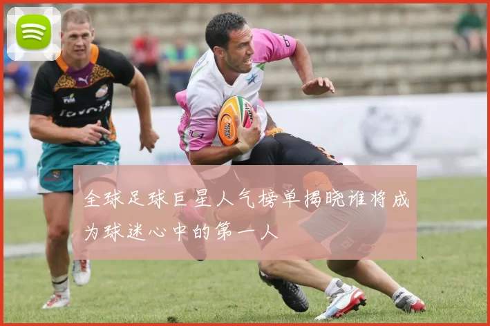 全球足球巨星人气榜单揭晓谁将成为球迷心中的第一人