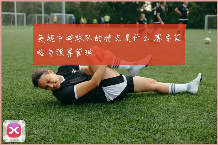 英超中游球队的特点是什么 赛季策略与预算管理