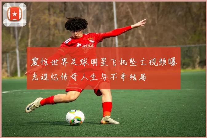 震惊世界足球明星飞机坠亡视频曝光追忆传奇人生与不幸结局
