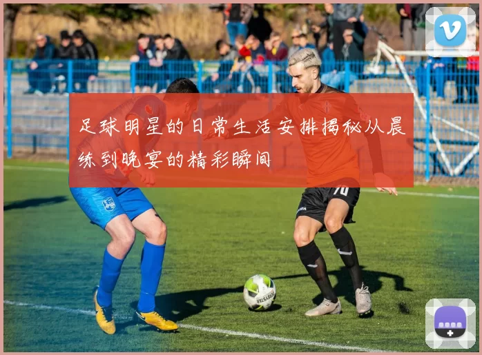 足球明星的日常生活安排揭秘从晨练到晚宴的精彩瞬间