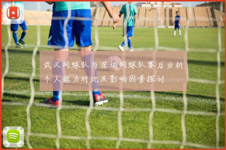 武汉网球队与深圳网球队赛后分析个人能力对比及影响因素探讨