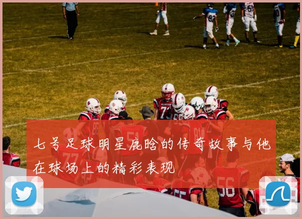 七号足球明星鹿晗的传奇故事与他在球场上的精彩表现