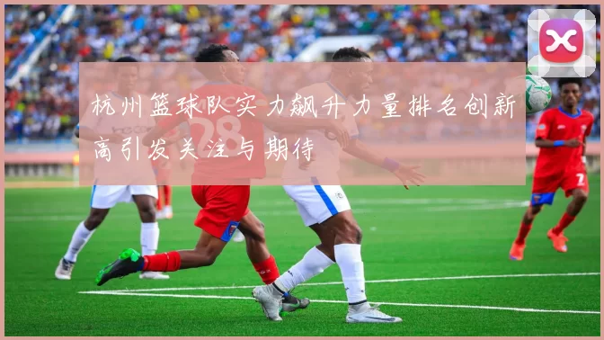 杭州篮球队实力飙升力量排名创新高引发关注与期待