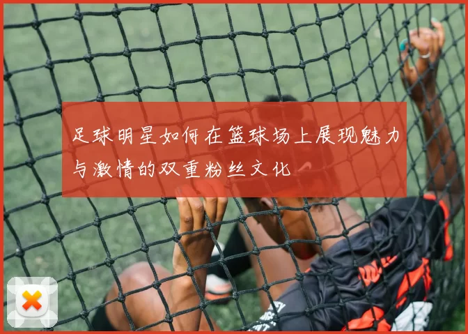 足球明星如何在篮球场上展现魅力与激情的双重粉丝文化