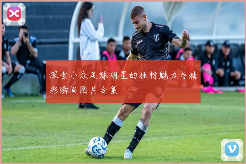 探索小众足球明星的独特魅力与精彩瞬间图片合集